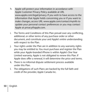Page 5050Englishh.
 
Apple will protect your information in accordance with  
Apple Customer Privacy Policy available at URL 
www.apple.com/legal/privacy. If you wish to have access to the 
information that Apple holds concerning you or if you want to 
make changes, access URL www.apple.com/contact/myinfo to 
update your personal contact preferences or you may contact 
Apple at privacy@apple.com.
i.   The Terms and Conditions of this Plan prevail over any conflicting, 
additional, or other terms of any purchase...