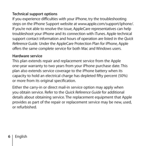 Page 66English
Technical support options
If you experience difficulties with your iPhone, try the troubleshooting 
steps on the iPhone Support website at www.apple.com/support/iphone/. 
If you’re not able to resolve the issue, AppleCare representatives can help 
troubleshoot your iPhone and its connection with iTunes. Apple technical 
support contact information and hours of operation are listed in the 
Quick 
Reference Guide.  Under the AppleCare Protection Plan for iPhone, Apple 
offers the same complete...