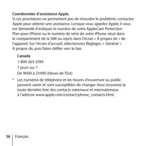 Page 5656Français
Coordonnées d’assistance Apple.
Si ces procédures ne permettent pas de résoudre le problème, contactez 
Apple pour obtenir une assistance. Lorsque vous appelez Apple, il vous 
est demandé d’indiquer le numéro de votre AppleCare Protection 
Plan pour iPhone ou le numéro de série de votre iPhone situé dans 
le compartiment de la SIM ou repris dans l’écran « À propos de » de 
l’appareil. Sur l’écran d’accueil, sélectionnez Réglages > Général >  
À propos de, puis faites défiler vers le bas....