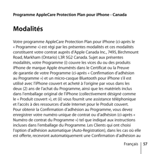 Page 5757
Français
Programme AppleCare Protection Plan pour iPhone - Canada
Modalités
Votre programme AppleCare Protection Plan pour iPhone (ci-après le 
« Programme ») est régi par les présentes modalités et ces modalités 
constituent votre contrat auprès d’Apple Canada Inc., 7495, Birchmount 
Road, Markham (Ontario) L3R 5G2 Canada. Sujet aux présentes 
modalités, votre Programme (i) couvre les vices du ou des produits 
iPhone de marque Apple énumérés dans le Certificat ou la Preuve 
de garantie de votre...