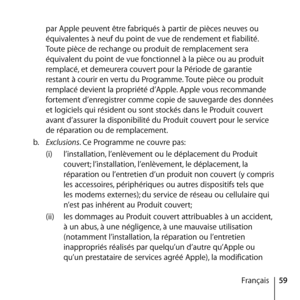 Page 5959
Français
par Apple peuvent être fabriqués à partir de pièces neuves ou 
équivalentes à neuf du point de vue de rendement et fiabilité. 
Toute pièce de rechange ou produit de remplacement sera 
équivalent du point de vue fonctionnel à la pièce ou au produit 
remplacé, et demeurera couvert pour la Période de garantie 
restant à courir en vertu du Programme. Toute pièce ou produit 
remplacé devient la propriété d’Apple. Apple vous recommande 
fortement d’enregistrer comme copie de sauvegarde des données...