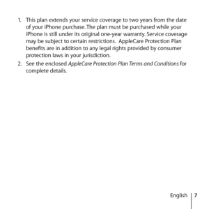 Page 77
English
1.
  This plan extends your service coverage to two years from the date 
of your iPhone purchase. The plan must be purchased while your 
iPhone is still under its original one-year warranty. Service coverage 
may be subject to certain restrictions.  AppleCare Protection Plan 
benefits are in addition to any legal rights provided by consumer 
protection laws in your jurisdiction.
2.   See the enclosed AppleCare Protection Plan Terms and Conditions for 
complete details.  