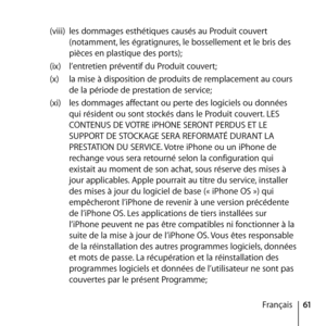 Page 6161
Français
(viii) 
les dommages esthétiques causés au Produit couvert 
(notamment, les égratignures, le bossellement et le bris des 
pièces en plastique des ports); 
(ix)  l’entretien préventif du Produit couvert; 
(x)  la mise à disposition de produits de remplacement au cours 
de la période de prestation de service;
(xi)  les dommages affectant ou perte des logiciels ou données 
qui résident ou sont stockés dans le Produit couvert. LES 
CONTENUS DE VOTRE iPHONE SERONT PERDUS ET LE 
SUPPORT DE STOCKAGE...