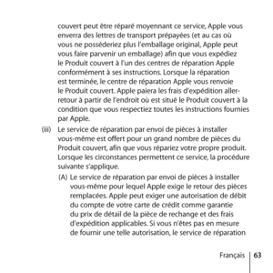 Page 6363
Français
couvert peut être réparé moyennant ce service, Apple vous 
enverra des lettres de transport prépayées (et au cas où 
vous ne posséderiez plus l’emballage original, Apple peut 
vous faire parvenir un emballage) afin que vous expédiez 
le Produit couvert à l’un des centres de réparation Apple 
conformément à ses instructions. Lorsque la réparation 
est terminée, le centre de réparation Apple vous renvoie 
le Produit couvert. Apple paiera les frais d’expédition aller-
retour à partir de...