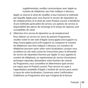 Page 6565
Français
supplémentaire, veuillez communiquer avec Apple au 
numéro de téléphone sans frais indiqué ci-dessous. 
Apple se réserve le droit de modifier à tout moment la méthode 
par laquelle Apple peut vous fournir le service de réparation ou 
de remplacement, et le droit de votre Produit couvert à bénéficier 
d’une méthode particulière de service. Les options de service, la 
disponibilité des pièces de rechange et le temps de réponse sont 
susceptibles de varier  
d.   Obtention d’un service de...