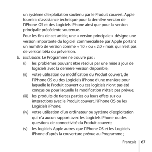 Page 6767
Français
un système d’exploitation soutenu par le Produit couvert. Apple 
fournira d’assistance technique pour la dernière version de 
l’iPhone OS et des Logiciels iPhone ainsi que pour la version 
principale précédente soutenue. 
Pour les fins de cet article, une « version principale » désigne une 
version importante du logiciel commercialisée par Apple portant 
un numéro de version comme « 1.0 » ou « 2.0 » mais qui n’est pas 
de version bêta ou préversion.
b.   Exclusions. Le Programme ne couvre pas...