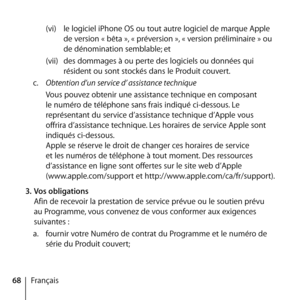 Page 6868Français(vi) 
le logiciel iPhone OS ou tout autre logiciel de marque Apple 
de version « bêta », « préversion », « version préliminaire » ou 
de dénomination semblable; et
(vii)  des dommages à ou perte des logiciels ou données qui 
résident ou sont stockés dans le Produit couvert. 
c.   Obtention d’un service d’ assistance technique
Vous pouvez obtenir une assistance technique en composant 
le numéro de téléphone sans frais indiqué ci-dessous. Le 
représentant du service d’assistance technique d’Apple...