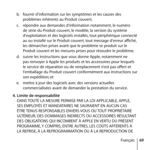 Page 6969
Français
b.
  fournir d’information sur les symptômes et les causes des 
problèmes inhérents au Produit couvert; 
c.   répondre aux demandes d’information notamment, le numéro 
de série du Produit couvert, le modèle, la version du système 
d’exploitation et des logiciels installés, tout périphérique connecté 
au ou installé sur le Produit couvert, tout message d’erreur affiché, 
les démarches prises avant que le problème se produit sur le 
Produit couvert et les mesures prises pour résoudre le...