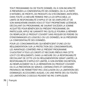 Page 7070FrançaisTOUT PROGRAMME OU DE TOUTE DONNÉE, OU À SON INCAPACITÉ 
À PRÉSERVER LA CONFIDENTIALITÉ DES DONNÉES, OU À LA PERTE 
D’AFFAIRES, DE PROFITS, DE PRODUITS OU D’ÉCONOMIES ANTICIPÉES. 
DANS TOUTE LA MESURE PERMISE PAR LA LOI APPLICABLE, LA 
LIMITE DE RESPONSABILITÉ D’APPLE ET DE SES EMPLOYÉS ET DE 
SON MANDATAIRE ENVERS VOUS ET TOUT PROPRIÉTAIRE ULTÉRIEUR, 
DÉCOULANT DU PROGRAMME, NE SAURAIT EXCÉDER LA SOMME 
ACQUITTÉE POUR BÉNÉFICIER DU PRÉSENT PROGRAMME. EN 
PARTICULIER, APPLE NE GARANTIT PAS...