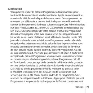 Page 7171
Français
5.
 Résiliation 
Vous pouvez résilier le présent Programme à tout moment, pour 
tout motif. Le cas échéant, veuillez contacter Apple en composant le 
numéro de téléphone indiqué ci-dessous, ou en faisant parvenir ou 
envoyant par télécopieur, un avis écrit indiquant votre Numéro de 
contrat du Programme à l’adresse suivante : AppleCare Administration, 
P.O. Box 149125, Austin, TX 787149125, U.S. (numéro de télécopieur 512-
674-8125). Une photocopie de votre preuve d’achat du Programme...