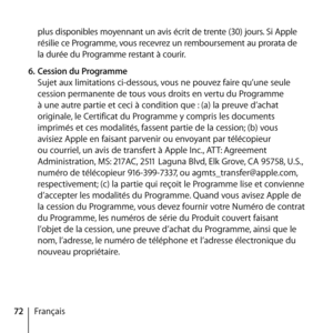 Page 7272Françaisplus disponibles moyennant un avis écrit de trente (30) jours. Si Apple 
résilie ce Programme, vous recevrez un remboursement au prorata de 
la durée du Programme restant à courir. 
6.  Cession du Programme 
Sujet aux limitations ci-dessous, vous ne pouvez faire qu’une seule 
cession permanente de tous vous droits en vertu du Programme 
à une autre partie et ceci à condition que : (a) la preuve d’achat 
originale, le Certificat du Programme y compris les documents 
imprimés et ces modalités,...