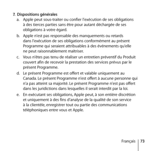 Page 7373
Français
7.
 Dispositions générales 
a.   Apple peut sous-traiter ou confier l’exécution de ses obligations 
à des tierces parties sans être pour autant déchargée de ses 
obligations à votre égard. 
b.   Apple n’est pas responsable des manquements ou retards 
dans l’exécution de ses obligations conformément au présent 
Programme qui seraient attribuables à des événements qu’elle  
ne peut raisonnablement maîtriser. 
c.   Vous n’êtes pas tenu de réaliser un entretien préventif du Produit 
couvert afin...