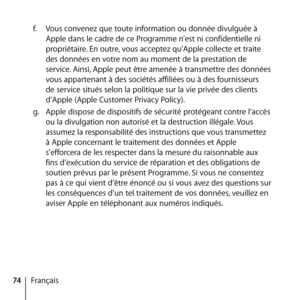 Page 7474Françaisf.
  Vous convenez que toute information ou donnée divulguée à 
Apple dans le cadre de ce Programme n’est ni confidentielle ni 
propriétaire. En outre, vous acceptez qu’Apple collecte et traite 
des données en votre nom au moment de la prestation de 
service. Ainsi, Apple peut être amenée à transmettre des données 
vous appartenant à des sociétés affiliées ou à des fournisseurs 
de service situés selon la politique sur la vie privée des clients 
d’Apple (Apple Customer Privacy Policy).
g....