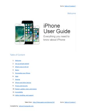 Page 1Go to:  Table of Content ^
Welcome
Table of Content
1. Welcome
2. Set up and get started
3. What’s new in iOS 10
4. Basics
5. Personalize your iPhone
6. Apps
7. Sharing
8. iPhone and other devices
9. Privacy and security
10. Restart, update, reset, and restore
11. Accessibility
12. Safety, handling, and support
Taken from :  http://help.apple.com/iphone/10/ Go to:  Table of Content ^
Compiled by :  iphone7userguide.com  