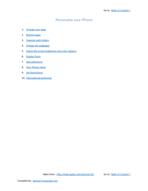 Page 114Go to:  Table of Content ^
Personalize your iPhone
1. Arrange your apps
2. Remove apps
3. Organize with folders
4. Change the wallpaper
5. Adjust the screen brightness and color balance
6. Display Zoom
7. App extensions
8. Your iPhone name
9. Set Restrictions
10. International keyboards
Taken from :  http://help.apple.com/iphone/10/ Go to:  Table of Content ^
Compiled by :  iphone7userguide.com  