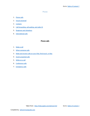 Page 135Go to:  Table of Content ^
Phone
1. Phone calls
2. Visual voicemail
3. Contacts
4. Call forwarding, call waiting, and caller ID
5. Ringtones and vibrations
6. International calls
Phone calls
1. Make a call
2. When someone calls
3. Make and receive calls on your iPad, iPod touch, or Mac
4. Avoid unwanted calls
5. While on a call
6. Conference calls
7. Emergency calls
Taken from :  http://help.apple.com/iphone/10/ Go to:  Table of Content ^
Compiled by :  iphone7userguide.com  
