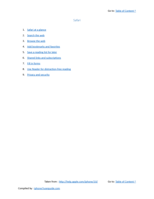 Page 154Go to:  Table of Content ^
Safari
1. Safari at a glance
2. Search the web
3. Browse the web
4. Add bookmarks and favorites
5. Save a reading list for later
6. Shared links and subscriptions
7. Fill in forms
8. Use Reader for distraction-free reading
9. Privacy and security
Taken from :  http://help.apple.com/iphone/10/ Go to:  Table of Content ^
Compiled by :  iphone7userguide.com  