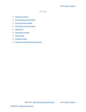 Page 168Go to:  Table of Content ^
Messages
1. Messages at a glance
2. Set up iMessage and SMS/MMS
3. Send and receive messages
4. Share photos, videos, and audio
5. Digital Touch
6. Handwritten messages
7. iMessage apps
8. Animate messages
9. Manage message notifications and privacy
Taken from :  http://help.apple.com/iphone/10/ Go to:  Table of Content ^
Compiled by :  iphone7userguide.com  