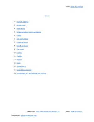 Page 186Go to:  Table of Content ^
Music
1. Music at a glance
2. Access music
3. Apple Music
4. Get personalized recommendations
5. Library
6. Add Apple Music
7. Download music
8. Search for music
9. Play music
10. For You
11. Playlists
12. Browse
13. Radio
14. iTunes Match
15. Siri and Voice Control
16. Sound Check, EQ , and volume limit settings
Taken from :  http://help.apple.com/iphone/10/ Go to:  Table of Content ^
Compiled by :  iphone7userguide.com  