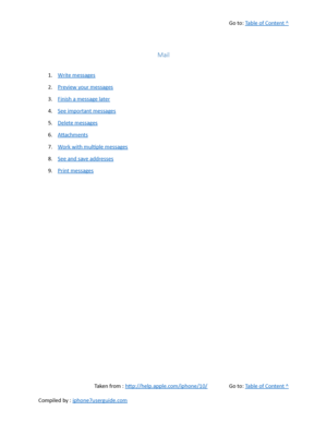 Page 209Go to:  Table of Content ^
Mail
1. Write messages
2. Preview your messages
3. Finish a message later
4. See important messages
5. Delete messages
6. Attachments
7. Work with multiple messages
8. See and save addresses
9. Print messages
Taken from :  http://help.apple.com/iphone/10/ Go to:  Table of Content ^
Compiled by :  iphone7userguide.com  