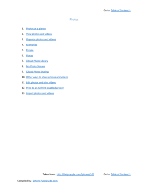 Page 229Go to:  Table of Content ^
Photos
1. Photos at a glance
2. View photos and videos
3. Organize photos and videos
4. Memories
5. People
6. Places
7. iCloud Photo Library
8. My Photo Stream
9. iCloud Photo Sharing
10. Other ways to share photos and videos
11. Edit photos and trim videos
12. Print to an AirPrint-enabled printer
13. Import photos and videos
Taken from :  http://help.apple.com/iphone/10/ Go to:  Table of Content ^
Compiled by :  iphone7userguide.com  