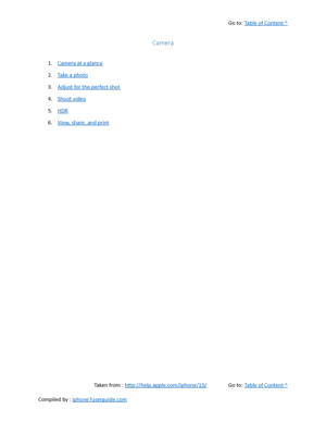 Page 257Go to:  Table of Content ^
Camera
1. Camera at a glance
2. Take a photo
3. Adjust for the perfect shot
4. Shoot video
5. HDR
6. View, share, and print
Taken from :  http://help.apple.com/iphone/10/ Go to:  Table of Content ^
Compiled by :  iphone7userguide.com  