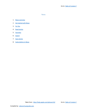 Page 287Go to:  Table of Content ^
News
1. News overview
2. Get started with News
3. For You
4. Read stories
5. Favorites
6. Search
7. Save stories
8. Subscriptions in News
Taken from :  http://help.apple.com/iphone/10/ Go to:  Table of Content ^
Compiled by :  iphone7userguide.com  