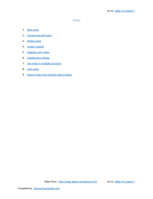 Page 313Go to:  Table of Content ^
Notes
1. Take notes
2. Format and edit notes
3. Delete notes
4. Create a sketch
5. Organize your notes
6. Collaborate in Notes
7. Use notes in multiple accounts
8. Lock notes
9. Import notes from another app to Notes
Taken from :  http://help.apple.com/iphone/10/ Go to:  Table of Content ^
Compiled by :  iphone7userguide.com  