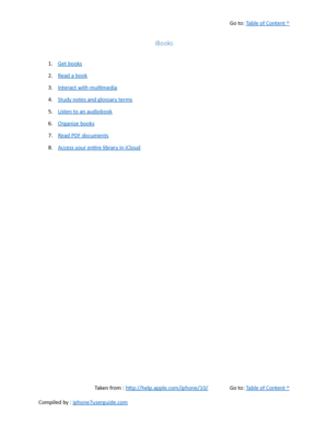 Page 341Go to:  Table of Content ^
iBooks
1. Get books
2. Read a book
3. Interact with multimedia
4. Study notes and glossary terms
5. Listen to an audiobook
6. Organize books
7. Read PDF documents
8. Access your entire library in iCloud
Taken from :  http://help.apple.com/iphone/10/ Go to:  Table of Content ^
Compiled by :  iphone7userguide.com  