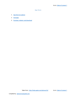 Page 360Go to:  Table of Content ^
App Store
1. App Store at a glance
2. Find apps
3. Purchase, redeem, and download
Taken from :  http://help.apple.com/iphone/10/ Go to:  Table of Content ^
Compiled by :  iphone7userguide.com  