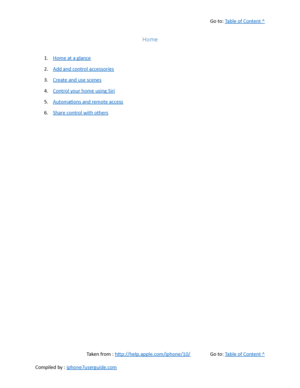 Page 365Go to:  Table of Content ^
Home
1. Home at a glance
2. Add and control accessories
3. Create and use scenes
4. Control your home using Siri
5. Automations and remote access
6. Share control with others
Taken from :  http://help.apple.com/iphone/10/ Go to:  Table of Content ^
Compiled by :  iphone7userguide.com  