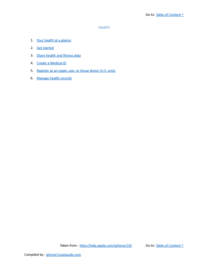 Page 375Go to:  Table of Content ^
Health
1. Your health at a glance
2. Get started
3. Share health and fitness data
4. Create a Medical ID
5. Register as an organ, eye, or tissue donor (U.S. only)
6. Manage health records
Taken from :  http://help.apple.com/iphone/10/ Go to:  Table of Content ^
Compiled by :  iphone7userguide.com  