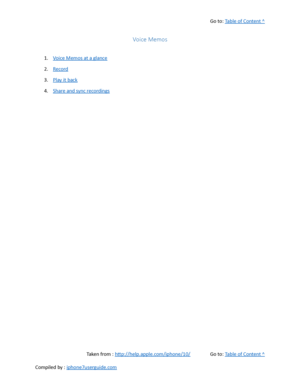 Page 407Go to:  Table of Content ^
Voice Memos
1. Voice Memos at a glance
2. Record
3. Play it back
4. Share and sync recordings
Taken from :  http://help.apple.com/iphone/10/ Go to:  Table of Content ^
Compiled by :  iphone7userguide.com  