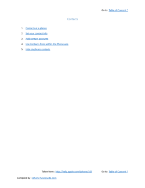 Page 412Go to:  Table of Content ^
Contacts
1. Contacts at a glance
2. Set your contact info
3. Add contact accounts
4. Use Contacts from within the Phone app
5. Hide duplicate contacts
Taken from :  http://help.apple.com/iphone/10/ Go to:  Table of Content ^
Compiled by :  iphone7userguide.com  