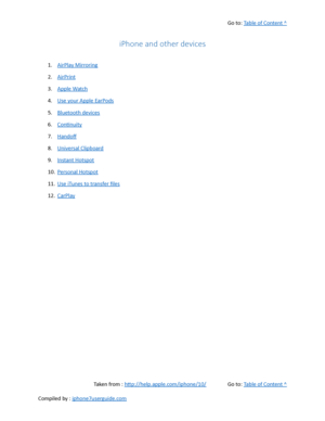 Page 431Go to:  Table of Content ^
iPhone and other devices
1. AirPlay Mirroring
2. AirPrint
3. Apple Watch
4. Use your Apple EarPods
5. Bluetooth devices
6. Continuity
7. Handof
8. Universal Clipboard
9. Instant Hotspot
10. Personal Hotspot
11. Use iTunes to transfer files
12. CarPlay
Taken from :  http://help.apple.com/iphone/10/ Go to:  Table of Content ^
Compiled by :  iphone7userguide.com  