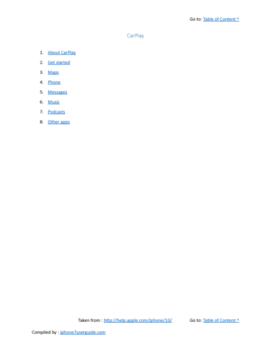 Page 446Go to:  Table of Content ^
CarPlay
1. About CarPlay
2. Get started
3. Maps
4. Phone
5. Messages
6. Music
7. Podcasts
8. Other apps
Taken from :  http://help.apple.com/iphone/10/ Go to:  Table of Content ^
Compiled by :  iphone7userguide.com  