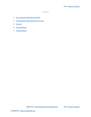 Page 462Go to:  Table of Content ^
Security
1. Use a passcode with data protection
2. Use two-factor authentication for security
3. Touch ID
4. iCloud Keychain
5. Find My iPhone
Taken from :  http://help.apple.com/iphone/10/ Go to:  Table of Content ^
Compiled by :  iphone7userguide.com  