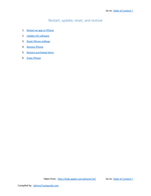Page 473Go to:  Table of Content ^
Restart, update, reset, and restore
1. Restart an app or iPhone
2. Update iOS software
3. Reset iPhone settings
4. Restore iPhone
5. Restore purchased items
6. Erase iPhone
Taken from :  http://help.apple.com/iphone/10/ Go to:  Table of Content ^
Compiled by :  iphone7userguide.com  