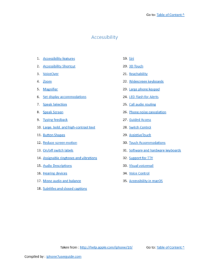 Page 480Go to:  Table of Content ^
Accessibility
1. Accessibility features
2. Accessibility Shortcut
3. VoiceOver
4. Zoom
5. Magnifier
6. Set display accommodations
7. Speak Selection
8. Speak Screen
9. Typing feedback
10. Large, bold, and high-contrast text
11. Button Shapes
12. Reduce screen motion
13. On/of switch labels
14. Assignable ringtones and vibrations
15. Audio Descriptions
16. Hearing devices
17. Mono audio and balance
18. Subtitles and closed captions 19. Siri
20. 3D Touch
21. Reachability
22....