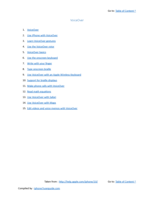 Page 485Go to:  Table of Content ^
VoiceOver
1. VoiceOver
2. Use iPhone with VoiceOver
3. Learn VoiceOver gestures
4. Use the VoiceOver rotor
5. VoiceOver basics
6. Use the onscreen keyboard
7. Write with your finger
8. Type onscreen braille
9. Use VoiceOver with an Apple Wireless Keyboard
10. Support for braille displays
11. Make phone calls with VoiceOver
12. Read math equations
13. Use VoiceOver with Safari
14. Use VoiceOver with Maps
15. Edit videos and voice memos with VoiceOver
Taken from :...
