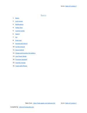 Page 64Go to:  Table of Content ^
Basics
1. Basics
2. Lock screen
3. Notifications
4. Today View
5. Control Center
6. Search
7. Siri
8. Enter text
9. Sounds and silence
10. Do Not Disturb
11. Voice Control
12. Charge and monitor the battery
13. Low Power Mode
14. Proactive assistant
15. Find My Friends
16. Travel with iPhone
Taken from :  http://help.apple.com/iphone/10/ Go to:  Table of Content ^
Compiled by :  iphone7userguide.com  