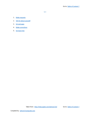 Page 83Go to:  Table of Content ^
Siri
1. Make requests
2. Tell Siri about yourself
3. Siri and apps
4. Make corrections
5. Siri Eyes Free
Taken from :  http://help.apple.com/iphone/10/ Go to:  Table of Content ^
Compiled by :  iphone7userguide.com  