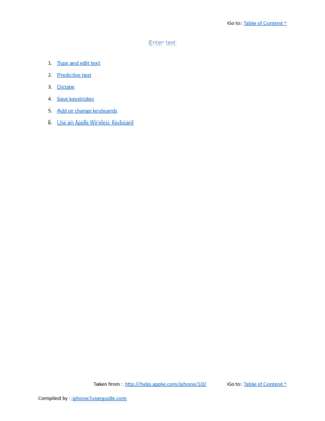 Page 91Go to:  Table of Content ^
Enter text
1. Type and edit text
2. Predictive text
3. Dictate
4. Save keystrokes
5. Add or change keyboards
6. Use an Apple Wireless Keyboard
Taken from :  http://help.apple.com/iphone/10/ Go to:  Table of Content ^
Compiled by :  iphone7userguide.com  