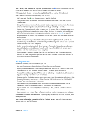 Page 101 Chapter  25    Contacts 101
Add a recent caller to Contacts:  In Phone, tap Recents and tap  next to the number. Then tap 
Create New Contact, or tap “Add to Existing Contact” and choose a contact.
Delete a contact:  Choose a contact, than tap Edit. Scroll down and tap Delete Contact.
Edit a contact:  Choose a contact, then tap Edit. You can:
 •Add a new field:  Tap , then choose or enter a label for the field.
 •Change a field label:  Tap the label and choose a different one. To add a new field, tap...