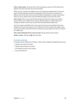 Page 102 Chapter  25    Contacts 10 2
Show or hide a group:  Tap Groups then select the groups you want to see. This button only 
appears if you have more than one source of contacts.
When you have contacts from multiple sources, you might have multiple entries for the same 
person. To keep redundant contacts from appearing in the All Contacts list, contacts from 
different sources that have the same name are linked and displayed as a single unified contact. 
When you view a unified contact, the title Unified...