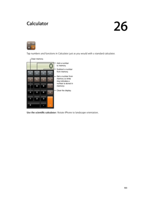 Page 10326
  10 3
Calculator
Tap numbers and functions in Calculator just as you would with a standard calculator.
Add a number
to memory.
Clear memory.
Clear the display.
Subtract a number
from memory.
Get a number from 
memory (a white 
ring indicates a 
number is stored in 
memory).
Use the scientific calculator:  Rotate iPhone to landscape orientation.
Add a number
to memory. 
Clear memory. 
Clear the display. 
Subtract a number
from memory. 
Get a number from 
memory (a white 
ring indicates a 
number is...