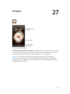 Page 10427
  10 4
Compass
Choose magnetic
or true north.
Current location
The direction iPhone
is pointing
Show your current location in Maps.
Find the direction your iPhone is pointing:  Hold iPhone flat in your hand, level with the ground.
If Location Services is turned off when you open Compass, you may be asked to turn it on. You 
can use Compass without turning on Location Services. See Privacy
 on page 14 0 .
Important:  The accuracy of the compass can be affected by magnetic or environmental...