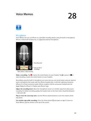 Page 10528
  10 5
Voice Memos
At a glance
Voice Memos lets you use iPhone as a portable recording device using the built-in microphone, 
iPhone or Bluetooth headset mic, or supported external microphone.
Start, pause, or stop recording.
Recording level 
See your list of 
recordings.
Make a recording:  Tap  or press the center button on your headset. Tap  to pause or  to 
stop recording, or press the center button on your headset.
Recordings using the built-in microphone are mono, but you can record stereo using...