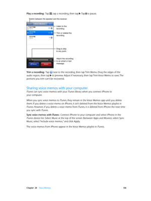 Page 106 Chapter  28    Voice Memos 10 6
Play a recording:  Tap , tap a recording, then tap . Tap  to pause.
Trim or relabel the 
recording.
Listen to the 
recording.
Attach the recording 
to an email or text 
message.
Drag to skip 
to any point.
Switch between the speaker and the receiver.
Trim a recording:  Tap  next to the recording, then tap Trim Memo. Drag the edges of the 
audio region, then tap  to preview. Adjust if necessary, then tap Trim Voice Memo to save. The 
portions you trim can’t be recovered....