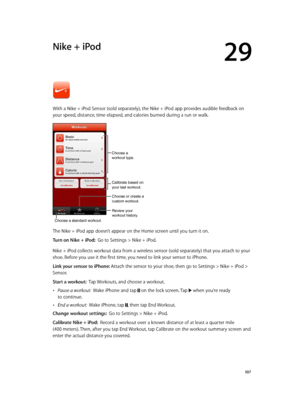 Page 10729
  10 7
Nike + iPod
With a Nike + iPod Sensor (sold separately), the Nike + iPod app provides audible feedback on 
your speed, distance, time elapsed, and calories burned during a run or walk.
Review your
workout history.
Calibrate based on
your last workout.
Choose a standard workout.
Choose or create a
custom workout.
Choose a 
workout type.
The Nike + iPod app doesn’t appear on the Home screen until you turn it on.
Turn on Nike + iPod:  Go to Settings > Nike + iPod.
Nike + iPod collects workout data...